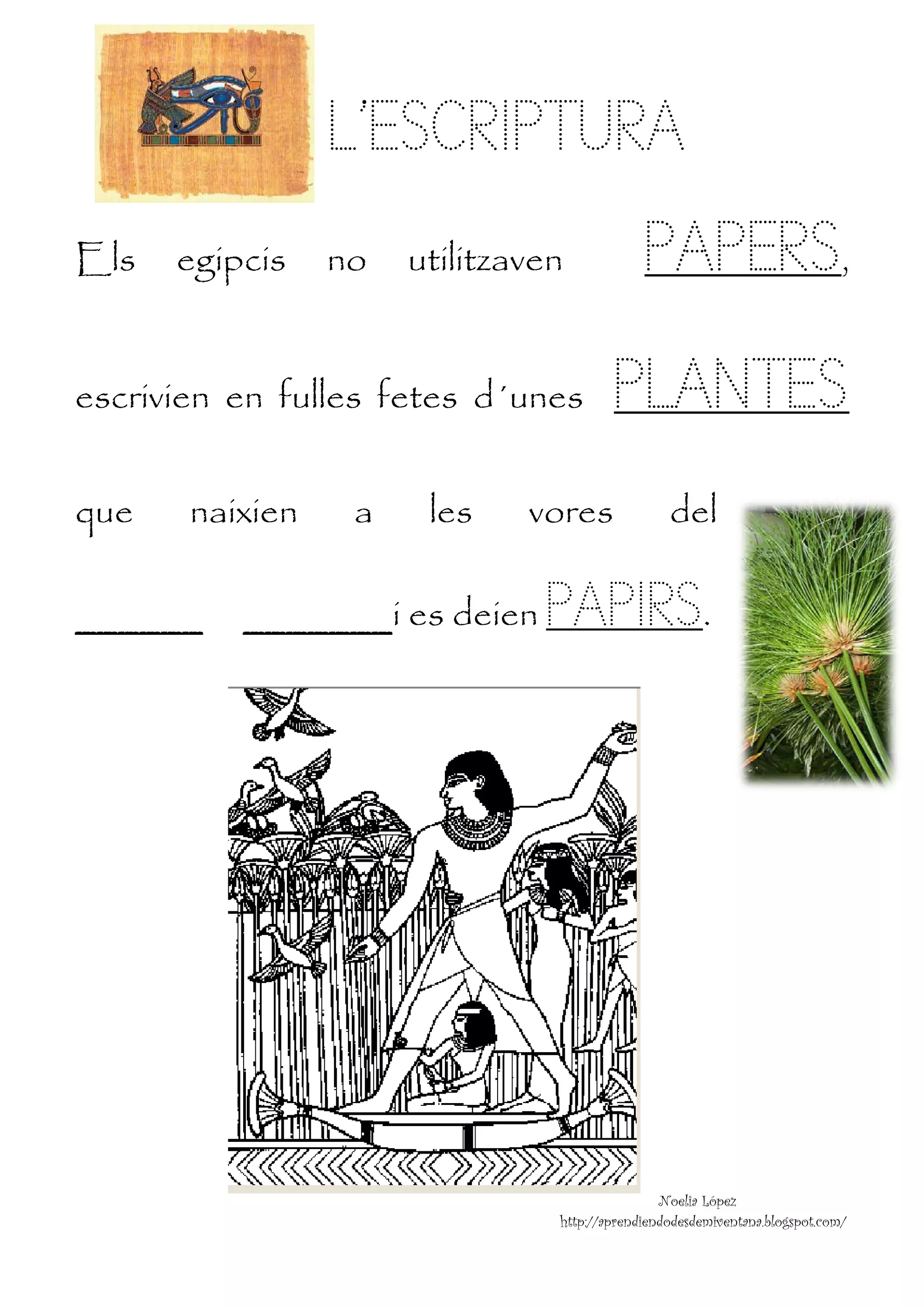 L’ES
                      L SCRIPTU A
                              URA
Els
E           egipc
                cis   no
                      n    utilitza
                           u      aven            P ERS,
                                                  PAPE S
escrivi en fulle fet d´unes
e     ien n    es tes                        PL TES
                                              LAN S
que
q           naix
               xien    a    les    vore
                                      es              del

_____
_   __          _____
                _   ___i e deien
                         es         PA RS.
                                     APIR
         

 

 

 

 

 

 

 

 

 


                                                     N
                                                     Noelia López
                                     http://aprendiendo
                                                      odesdemiventan
                                                                   na.blogspot.com
                                                                                 m/
 
 