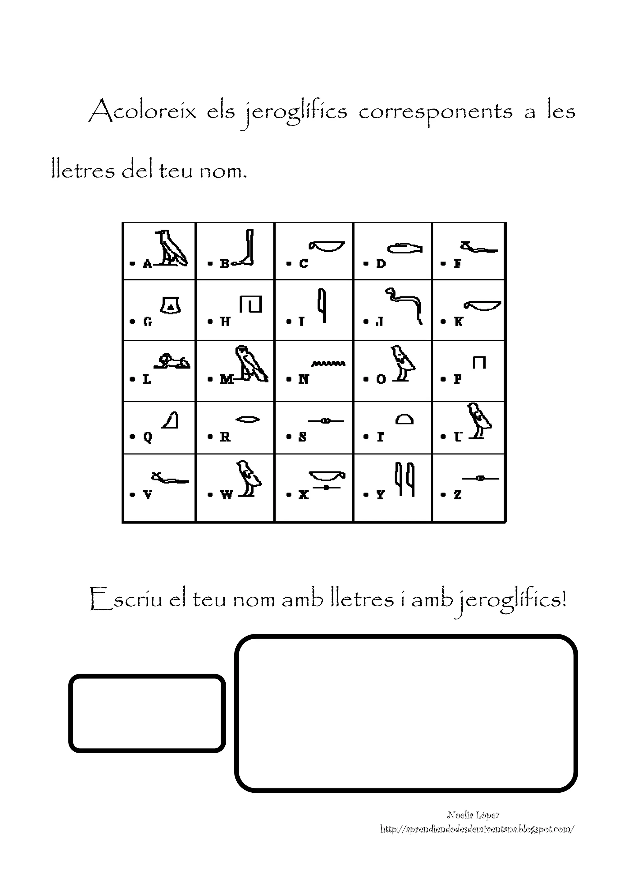  



    Acoloreix els jeroglífics corresponents a les

lletres del teu nom.




    Escriu el teu nom amb lletres i amb jeroglífics!




                                                 Noelia López
                                 http://aprendiendodesdemiventana.blogspot.com/
 
 