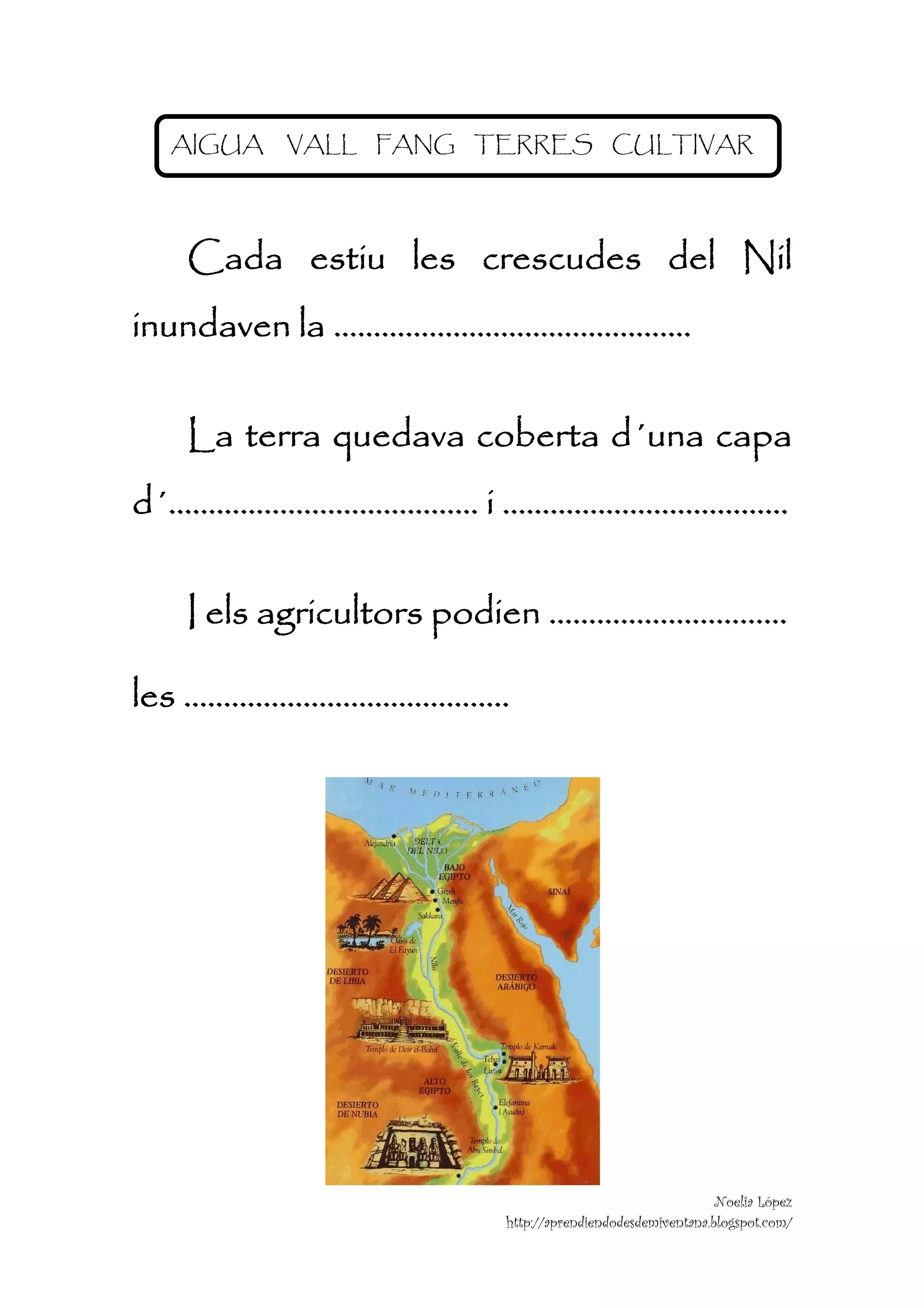 AIGUA   VALL FANG TERRES CULTIVAR




  Cada estiu les crescudes del Nil
inundaven la ………………………………………

  La terra quedava coberta d´una capa
d´………………………………… i ………………………………

  I els agricultors podien …………………………

les …………………………………..




                                                      Noelia López
                    http://aprendiendodesdemiventana.blogspot.com/
                                                                      
 