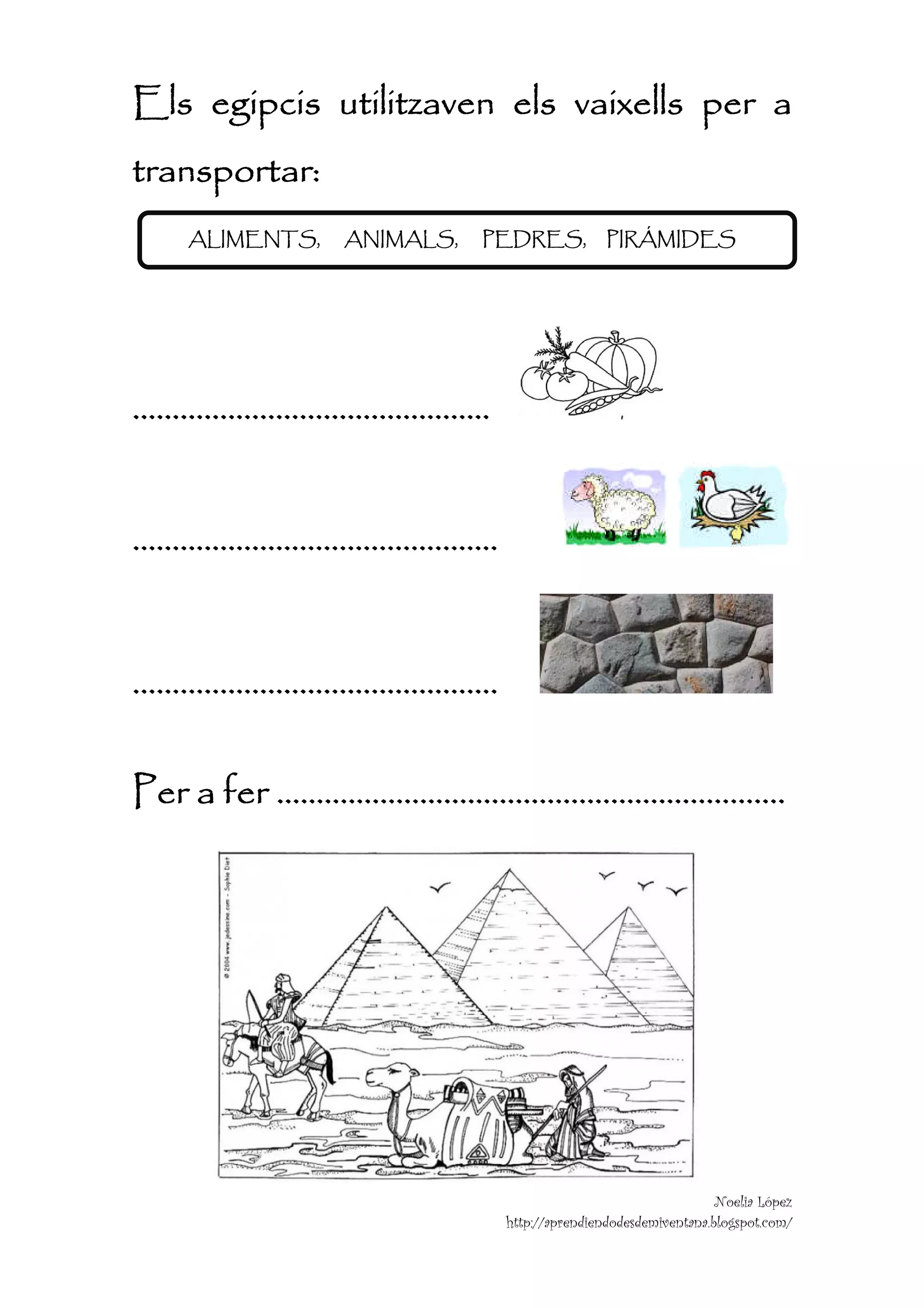 Els egipcis utilitzaven els vaixells per a
transportar:
    ALIMENTS,   ANIMALS,   PEDRES,          PIRÁMIDES




………………………………………


……………………………………….


……………………………………….

Per a fer ……………………………………………………….




                                                              Noelia López
                            http://aprendiendodesdemiventana.blogspot.com/
 
 