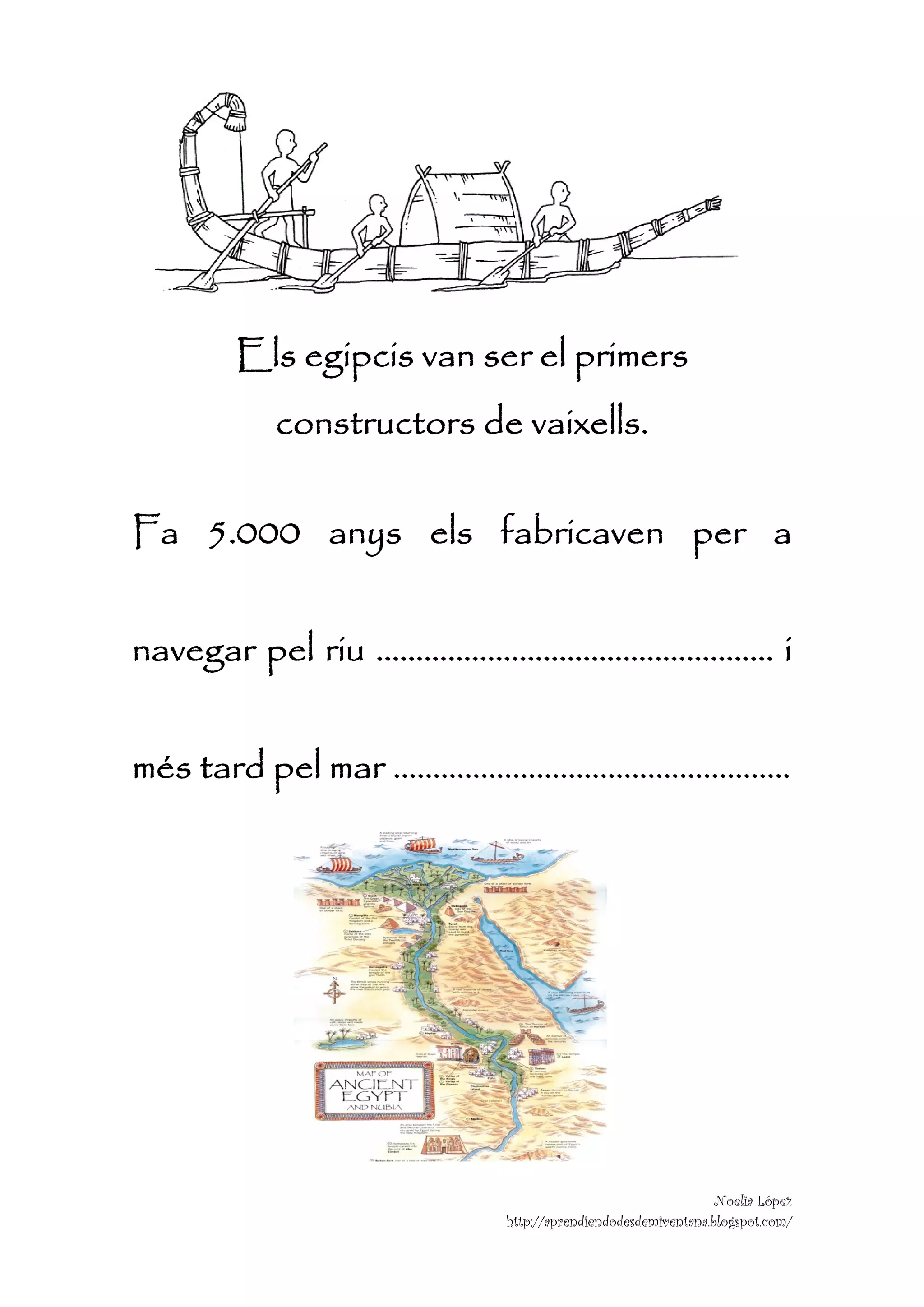  

                                                              

                                                              

                                                              

                                                              




     Els egipcis van ser el primers
       constructors de vaixells.

Fa 5.000 anys els fabricaven per a


navegar pel riu ………………………………………….. i


més tard pel mar …………………………………………..




                                                        Noelia López
                      http://aprendiendodesdemiventana.blogspot.com/
 
 