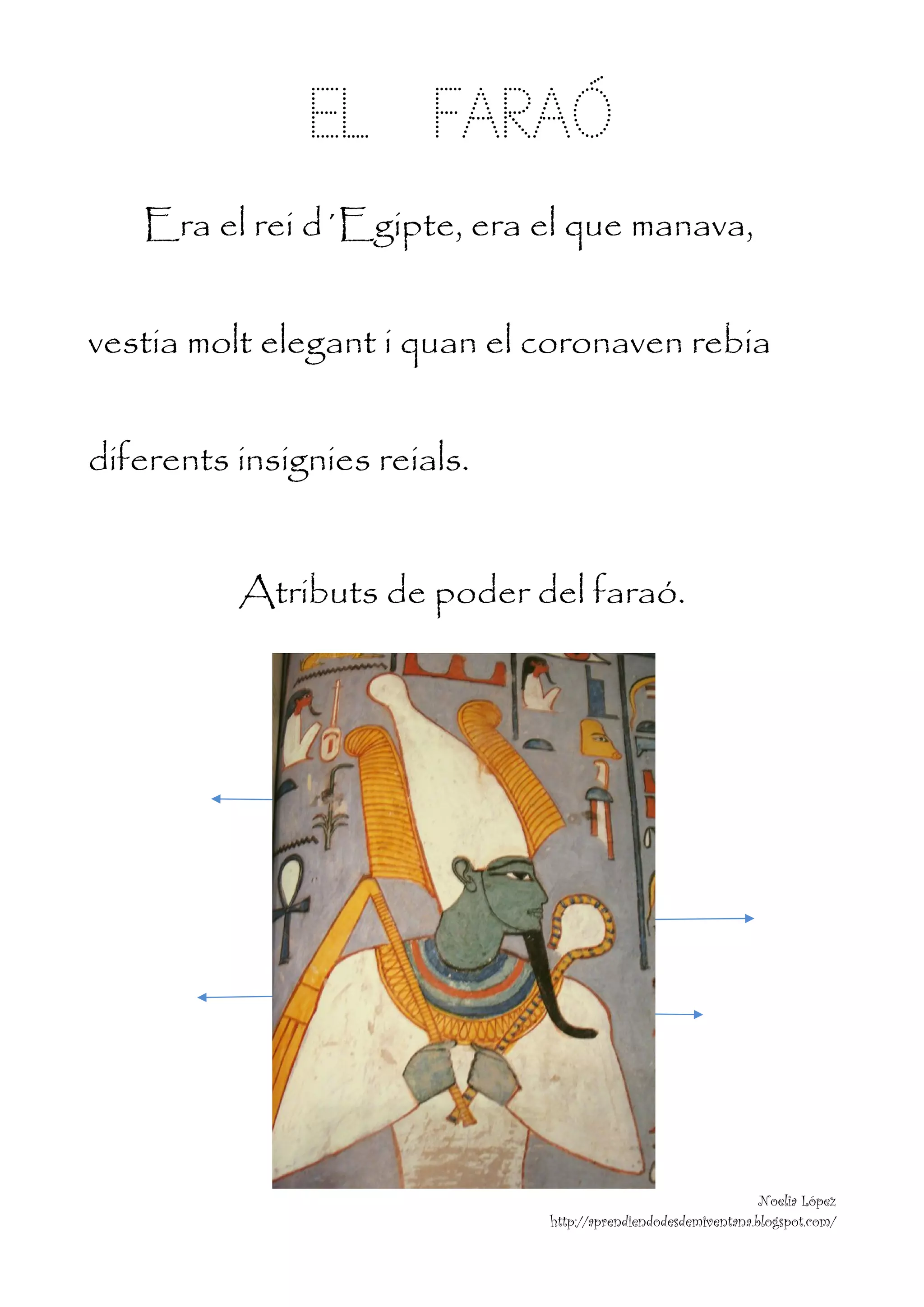  


               EL FARAÓ
    Era el rei d´Egipte, era el que manava,


vestia molt elegant i quan el coronaven rebia


diferents insignies reials.


          Atributs de poder del faraó.




                                                                Noelia López
                              http://aprendiendodesdemiventana.blogspot.com/
 
 