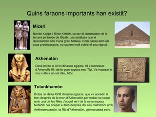 Quins faraons importants han existit? Micerí Net de Keops i fill de Kefrén, va ser el constructor de la tercera piràmide de Gizeh. Les estàtues que el representen són d’una gran bellesa. Com passa amb els seus predecessors, no sabem molt sobre el seu regnat. Akhenatón Desè rei de la XVIII dinastia egípcia, fill i successor d’Amenofis III i de la gran esposa real Tiyi. Va imposar el nou culte a un sol déu, Atón.   Tutankhamón Dotzè rei de la XVIII dinastia egípcia, que va accedir al tron després de la mort d’Akhenatón,per trobar-se casat amb una de les filles d'aquell rei i de la seva esposa Nefertiti. Va ocupar el tron després del seu matrimoni amb Ankhesenpaatón, la filla d’Akhenatón, germanastra seva.   