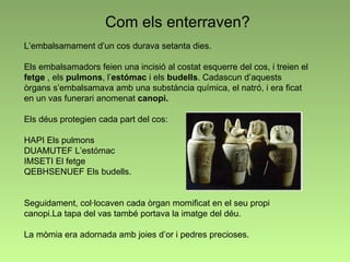 Com els enterraven? L’embalsamament d’un cos durava setanta dies. Els embalsamadors feien una incisió al costat esquerre del cos, i treien el  fetge  , els  pulmons , l’ estómac  i els  budells .   Cadascun d’aquests òrgans s’embalsamava amb una substància química, el natró, i era ficat en un vas funerari anomenat  canopi.   Els déus protegien cada part del cos:  HAPI Els pulmons  DUAMUTEF L’estómac IMSETI El fetge  QEBHSENUEF Els budells.  Seguidament, col·locaven cada òrgan momificat en el seu propi canopi.La tapa del vas també portava la imatge del déu. La mòmia era adornada amb joies d’or i pedres precioses. 