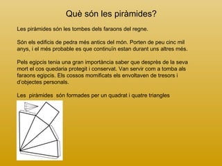 Què són les piràmides? Les piràmides són les tombes dels faraons del regne.  Són els edificis de pedra més antics del món. Porten de peu cinc mil anys, i el més probable es que continuïn estan durant uns altres més. Pels egipcis tenia una gran importància saber que desprès de la seva mort el cos quedaria protegit i conservat. Van servir com a tomba als faraons egipcis. Els cossos momificats els envoltaven de tresors i d’objectes personals.   Les  piràmides  són formades per un quadrat i quatre triangles 