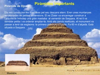 Piràmides importants   Piràmide de Djoser Els reis construïen les mastabas pel seu descans etern. Eren unes muntanyes escalonades de petites dimensions. El rei Zoser va encarregar construir a l’arquitecte Imhotep una gran mastaba  al cementiri de Saqqara. Al rei li va semblar petita i va ordenar ampliar-la. Amb els canvis realitzats, el monument va passar a tenir sis esglaons: la primera piràmide d’Egipte. Fa 60 m d’alçada. Està situada a Saqqara. Mastaba 