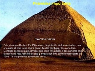 Piràmides importants   Piràmide Snefru Esta situada a Dashur. Fa 130 metres. La piràmide té dues entrades: una orientada al nord i una altra a l’oest. Té dos cambres i dos corredors. L’entrada condueix a un corredor que baixa fins arribar a dos cambres altes tallades a la roca, des de les que s’arriba a un altra cambra descoberta el 1946. Té una piràmide subsidiària al sud.  