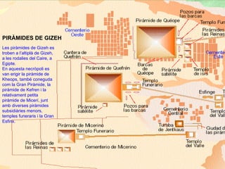 Les piràmides de Gizeh es troben a l’altiplà de Gizeh, a les rodalies del Caire, a Egipte.  En aquesta necròpoli es van erigir la piràmide de Kheops, també coneguda com la Gran Piràmide, la piràmide de Kefren i la relativament petita piràmide de Micerí, junt amb diverses piràmides subsidiàries menors, temples funeraris i la Gran Esfinx. PIRÀMIDES DE GIZEH 