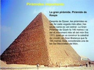Piràmides importants   La gran piràmide. Piràmide de Keops Desprès de Djoser, les piràmides es van fer cada vegada més altes i les seves cares es van estirar. La Gran Piràmide de Gizeh fa 146 metres i va ser el monument més alt del món fins 1311, quan es va construir la catedral de Lincoln, en Gran Bretanya que fa 160 metres.  Està considerada una de les Set Meravelles del Món. 