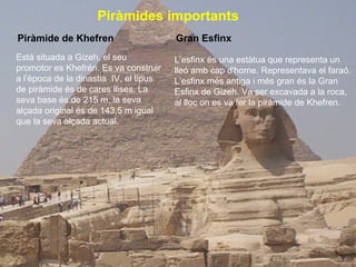 Piràmides importants   Piràmide de Khefren Està situada a Gizeh, el seu promotor es Khefrén. Es va construir a l’època de la dinastia  IV, el tipus de piràmide és de cares llises. La seva base és de 215 m, la seva alçada original és de 143,5 m igual que la seva alçada actual.   L’esfinx és una estàtua que representa un lleó amb cap d'home. Representava el faraó. L’esfinx més antiga i més gran és la Gran Esfinx de Gizeh. Va ser excavada a la roca, al lloc on es va fer la piràmide de Khefren. Gran Esfinx 