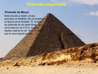 Piràmides importants   Piràmide de Micerí Està situada a Gizeh, el seu promotor es Khefrén. Es va construir a l’època de la dinastia  IV, el tipus de piràmide és de cares llises. La seva base és de 215 m, la seva alçada original és de 143,5 m igual que la seva alçada actual.   