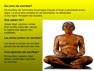 Qui eren els escribas? Els escribes són funcionaris encarregats d’ajudar el faraó a administrar el seu regne. La seva feina consistia en ser funcionaris i en administrar el seu regne. Recapten els impostos. Què sabien fer? Sabien llegir, escriure i contar. Eren homes respectats, perquè la majoria dels egipcis eren analfabets. Les dones podien ser escribas? Les dones no podien ser escribes perquè tots els alumnes eren nois. Com aprenien els escribas? Els escribes copiaven, feien dictats i també feien exercicis de memòria. 