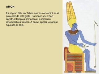AMON És el gran Déu de Tebes que es convertirà en el protector de tot Egipte. En honor seu s’han construït temples immensos i li ofereixen innombrables tresors. A canvi, aporta victòries i riqueses al país. 