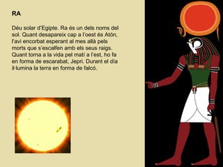 RA Déu solar d’Egipte. Ra és un dels noms del sol. Quant desapareix cap a l’oest és Atón, l’avi encorbat esperant al mes allà pels morts que s’escalfen amb els seus raigs. Quant torna a la vida pel matí a l’est, ho fa en forma de escarabat, Jepri. Durant el día il·lumina la terra en forma de falcó. 