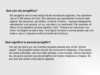 Què són els jeroglífics? Els jeroglífics són la més antiga de les escriptures egípcies. Van aparèixer cap al 3.300 abans de Crist. Són dibuixos que representen l’univers dels egipcis: les persones, els edificis, la fauna i la flora... Aquests ideogrames representen una paraula, un so, una idea o un sentiment. Per exemple, el dibuix d’una espelma encesa significa “vent”. S’escriu en columnes o en línies i es llegeix de dalt a baix. Una figura humana o animal girada cap a la dreta o cap a l’ esquerra indica el sentit de la lectura.  Què significa la paraula jeroglífic? Van ser els grecs qui van inventar aquesta paraula que vol dir “gravat sagrat”. Els jeroglífics estan inscrits als monuments religiosos: a les parets de certes piràmides, als murs dels temples i a les tombes. Sense desxifrar-los, els grecs pensen que els jeroglífics són textos religiosos o màgics. És per això que parlen d’escriptura sagrada. 