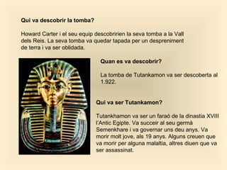 Qui va descobrir la tomba? Howard Carter i el seu equip descobririen la seva tomba a la Vall dels Reis. La seva tomba va quedar tapada per un despreniment de terra i va ser oblidada.  Quan es va descobrir? La tomba de Tutankamon va ser descoberta al 1.922. Qui va ser Tutankamon? Tutankhamon va ser un faraó de la dinastia XVIII l’Antic Egipte. Va succeir al seu germà Semenkhare i va governar uns deu anys. Va morir molt jove, als 19 anys . Alguns creuen que va morir per alguna malaltia, altres diuen que va ser assassinat.   