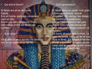 Qui era el faraó? El faraó era el rei de l’antic  Egipte. Era un home, però era considerat com un déu.  Era el cap dels religiosos i l'unic  intermidiari entre els déus i els homes.  A on vivia? Vivia amb la seva família i la seva cort en un palau prop del Nil.   Com governava? El faraó tenia un poder molt gran. Governava el país i era el propietari. Els camps, les mines i les pedreres li pertanyen.  Dirigia l’administració del país, prenia totes les deicisions pel futur del país i dirigia l'exèrcit i el comerç.  És l'amo absolut dels homes. La  gent del poble havia de fer el que  deia el faraó. Els pagesos havien d'anar a treballar obligatòriament cada cert temps a les grans obres de construcció del faraó.  