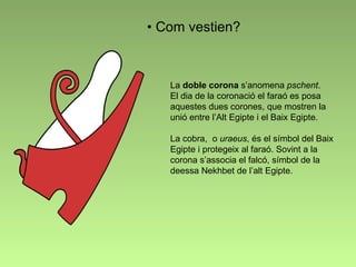 Com vestien? La  doble corona   s’anomena  pschent .  El dia de la coronació el faraó es posa aquestes dues corones, que mostren la unió entre l’Alt Egipte i el Baix Egipte. La cobra,  o  uraeus , és el símbol del Baix Egipte i protegeix al faraó. Sovint a la corona s’associa el falcó, símbol de la deessa Nekhbet de l’alt Egipte. 