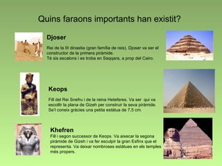 Quins faraons importants han existit? Djoser Rei de la III dinastia (gran família de reis). Djoser va ser el constructor de la primera piràmide.  Té sis escalons i es troba en Saqqara, a prop del Cairo. Keops Fill del Rei Snefru i de la reina Heteferes. Va ser  qui va escollir la plana de Gizeh per construir la seva piràmide. Se’l coneix gràcies una petita estàtua de 7,5 cm. Khefren Fill i segon successor de Keops. Va aixecar la segona piràmide de Gizeh i va fer esculpir la gran Esfinx que el representa. Va deixar nombroses estàtues en els temples més propers. 