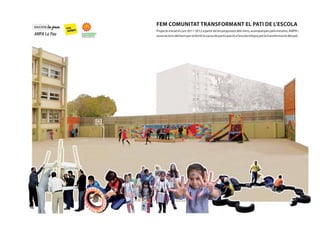 FEM COMUNITAT TRANSFORMANT EL PATI DE L’ESCOLA
Projecte iniciat el curs 2011-2012 a partir de les propostes dels nens, acompanyats pels mestres, AMPA i
associacions del barri per enfortir la xarxa de participació a l’escola mitjançant la transformació del pati.

1

 