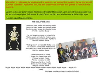 We stated in Halloween by working on the skeleton, we learned the skeleton dance and we did
our own costumes. Apart from that, we also did several activities and games to reinforce that
learning.

Vàrem començar pels volts de Halloween treballant l’esquelet, vam aprendre una cançó i vam
fer les nostres pròpies disfresses. A part d’això, també hem fet diverses activitats i jocs per
reforçar aquest aprenentatge.
                                         THE SKELETON DANCE

                               Dem bones, dem bones, dem dancing bones.
                               Dem bones, dem bones, dem dancing bones.
                               Dem bones, dem bones, dem dancing bones.
                                       Doin' the skeleton dance.

                               The foot bone's connected to the leg bone.
                               The leg bone's connected to the knee bone.
                              The knee bone's connected to the thigh bone.
                                        Doin' the skeleton dance.

                               The thigh bone's connected to the hip bone.
                                The hip bone's connected to the backbone.
                               The backbone's connected to the neck bone.
                                         Doin' the skeleton dance.

                                        Shake your hands to the left.
                                       Shake your hands to the right.
                                          Put your hands in the air.
                                         Put your hands out of sight!
                                        Shake your hands to the left.
                                       Shake your hands to the right.
                                          Put your hands in the air.
Wiggle, wiggle, wiggle, wiggle, wiggle, wiggle, wiggle, wiggle, wiggle, wiggle, wiggle, wiggle.......wiggle your
                                                   knees.
                                                              http://www.youtube.com/watch?v=e54m6XOpRgU
 