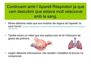 Continuem amb l´Aparell Respiratori ja que
     vam descobrir que estava molt relacionat
                  amb la sang.
•   Mirem diferents webs que ens mostren els òrgans de l’aparell i la
    seva funció. http://www.ceip-diputacio.com/MITJA%20I%20SUPERIOR/naturals/cos%20huma/respiratori/
    respiratori.htm



•   També mirem un vídeo que ens explica com és fa l’intercanvi de
    gasos als pulmons.




•   Llegim diferents informacions i les recollim i treballem la lectura i la
    comprensió.
 