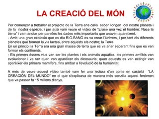 LA CREACIÓ DEL MÓN
Per començar a treballar el projecte de la Terra ens calia saber l’origen del nostre planeta i
de la nostra espècie, i per això vam veure el vídeo de “Erase una vez el hombre: Nace la
tierra” i vam anotar per parelles les dades més importants que anaven apareixent.
- Amb una gran explosió que es diu BIG-BANG es va crear l'Univers, i per tant els diferents
planetes que formen la via làctea, entre aquests els nostre; la Terra.
En un principi la Terra era una gran massa de terra que es va anar separant fins que es van
formar els continents.
- Els primers éssers vius van ser les plantes i els animals aquàtics, els primers amfibis van
evolucionar i va ser quan van aparèixer els dinosauris; quan aquests es van extingir van
aparèixer els primers mamífers, fins arribar a l'evolució de la humanitat.
A més de veure aquest vídeo també vam fer una lectura d'un conte en castellà “LA
CREACIÓN DEL MUNDO” en el que s'explicava de manera més senzilla aquest fenómen
que va passar fa 15 milions d'anys.
 