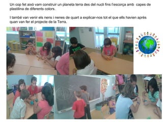 Un cop fet això vam construir un planeta terra des del nucli fins l’escorça amb capes de
plastilina de diferents colors.
I també van venir els nens i nenes de quart a explicar-nos tot el que ells havien après
quan van fer el projecte de la Terra.
 
