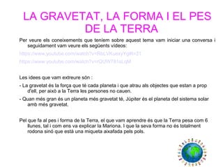 LA GRAVETAT, LA FORMA I EL PES
DE LA TERRA
Per veure els coneixements que teníem sobre aquest tema vam iniciar una conversa i
seguidament vam veure els següents vídeos:
https://www.youtube.com/watch?v=RbLVKuexyYg#t=21
https://www.youtube.com/watch?v=rQUW781sLqM
Les idees que vam extreure són :
- La gravetat és la força que té cada planeta i que atrau als objectes que estan a prop
d'ell, per això a la Terra les persones no cauen.
- Quan més gran és un planeta més gravetat té, Júpiter és el planeta del sistema solar
amb més gravetat.
Pel que fa al pes i forma de la Terra, el que vam aprendre és que la Terra pesa com 6
llunes, tal i com ens va explicar la Mariona. I que la seva forma no és totalment
rodona sinó que està una miqueta aixafada pels pols.
 