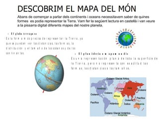 Abans de començar a parlar dels continents i oceans necessitavem saber de quines
formes es podia representar la Terra. Vam fer la següent lectura en castellà i van veure
a la pissarra digital diferents mapes del nostre planeta.
• E l g l o b o t e r r á q u e o
E s l a fo r m a m á s p r e c i sa d e r e p r e se n t a r l a T i e r r a , y a
q u e se p u e d e n v e r l a s d i st a n c i a s, l a s fo r m a s, l a
d i st r i b u c i ó n y e l t a m a ñ o d e l o s o c é a n o s y d e l o s
c o n t i n e n t e s. • E l p l a n i s fe r i o o m a p a m u n d i s
E s u n a r e p r e s e n t a c i ó n p l a n a d e t o d a l a s u p e r fi c i e d e
l a T i e r r a , p e r o n o r e p r e s e n t a c o n e x a c t i t u d l a s
fo r m a s , l a s d i s t a n c i a s o l o s t a m a ñ o s .
 