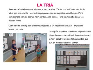 Ja estem a 2n i els nostres interessos van canviant. Tenim una visió més amplia de
tot el que ens envolta i les nostres propostes per fer projectes són diferents. Però
com sempre hem de triar un nom per la nostra classe, i tots tenim dret a donar les
nostres idees.
Com hem fet al llarg dels diferents projectes, a un paper hem dibuixat i explicat la
nostra proposta.
LA TRIA
Un cop fet això hem observat a la pissarra els
diferents noms que pot tenir la nostra classe i
ja hem pogut veure que hi ha una idea que
surt en moltes ocasions: El Món
 