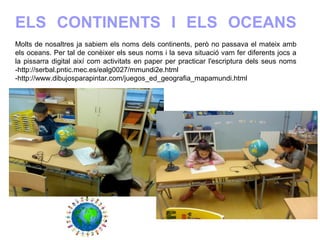 ELS CONTINENTS I ELS OCEANS
Molts de nosaltres ja sabiem els noms dels continents, però no passava el mateix amb
els oceans. Per tal de conèixer els seus noms i la seva situació vam fer diferents jocs a
la pissarra digital així com activitats en paper per practicar l'escriptura dels seus noms
-http://serbal.pntic.mec.es/ealg0027/mmundi2e.html
-http://www.dibujosparapintar.com/juegos_ed_geografia_mapamundi.html
 