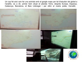Un cop fet això vam fer una activitat amb el google maps per tal d'estudiar del global a
l’analític, es a dir, primer hem situat el planeta Terra, desprès Europa, Espanya,
Catalunya, Barcelona, el Baix Llobregat i per últim el nostre poble, Cervelló.
 