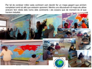 Per tal de conèixer millor cada continent vam decidir fer un mapa gegant que aniríem
completant amb tot allò que anéssim aprenent. Mentre uns dibuixàvem el mapa els altres
anàvem fem rètols dels noms dels continents i els oceans que de moment és el que
havíem treballat.
 