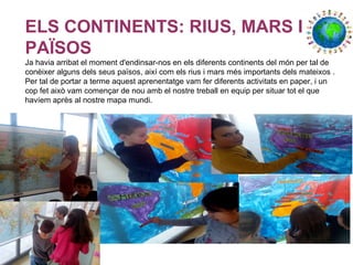 ELS CONTINENTS: RIUS, MARS I
PAÏSOS
Ja havia arribat el moment d'endinsar-nos en els diferents continents del món per tal de
conèixer alguns dels seus països, així com els rius i mars més importants dels mateixos .
Per tal de portar a terme aquest aprenentatge vam fer diferents activitats en paper, i un
cop fet això vam començar de nou amb el nostre treball en equip per situar tot el que
havíem après al nostre mapa mundi.
 