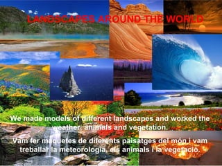 We made models of different landscapes and worked the
weather, animals and vegetation.
Vam fer maquetes de diferents paisatges del món i vam
treballar la meteorologia, els animals i la vegetació.
LANDSCAPES AROUND THE WORLD
 