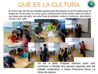 QUÈ ES LA CULTURA
El primer que vam fer per treballar aquesta part del projecte va ser fer petits grups de
treball per tal de posar en comú quins coneixements previs teníem sobre la cultura.
Les idees que van sortir van estar força encertades: costums, tradicions, alimentació,
contes, roba, balls…
Va ser a partir d’aquest moment quan vam
començar a treballar tots aquests aspectes amb els
treballs cooperatius, a l’àrea d’educació física i a
l’àrea de música.
 