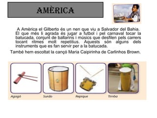 amÈRica
A Amèrica el Gilberto és un nen que viu a Salvador del Bahia.
El que més li agrada és jugar a futbol i pel carnaval tocar la
batucada, conjunt de ballarins i músics que desfilen pels carrers
tocant ritmes molt repetitius. Aquests són alguns dels
instruments que es fan servir per a la batucada.
També hem escoltat la cançó Maria Caipirinha de Carlinhos Brown.
 