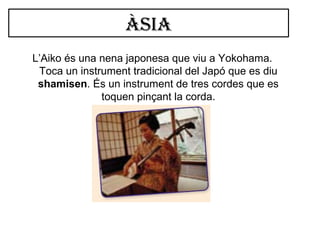 Àsia
L’Aiko és una nena japonesa que viu a Yokohama.
Toca un instrument tradicional del Japó que es diu
shamisen. És un instrument de tres cordes que es
toquen pinçant la corda.
 