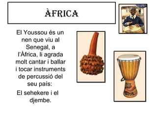 Àfrica
El Youssou és un
nen que viu al
Senegal, a
l’Àfrica, li agrada
molt cantar i ballar
i tocar instruments
de percussió del
seu país:
El sehekere i el
djembe.
 