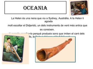 oceania
La Helen és una nena que viu a Sydney, Austràlia. A la Helen li
agrada
molt escoltar el Didjeridú, un dels instruments de vent més antics que
es coneixen.
Li agrada escoltar-lo perquè produeix sons que imiten el cant dels
ocells, le lladruc del gos, el buf del vent…
 