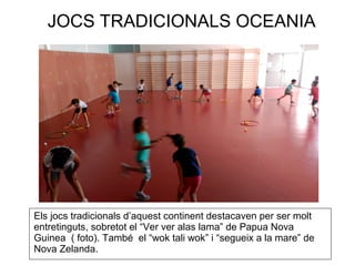 JOCS TRADICIONALS OCEANIA
Els jocs tradicionals d’aquest continent destacaven per ser molt
entretinguts, sobretot el “Ver ver alas lama” de Papua Nova
Guinea ( foto). També el “wok tali wok” i “segueix a la mare” de
Nova Zelanda.
 