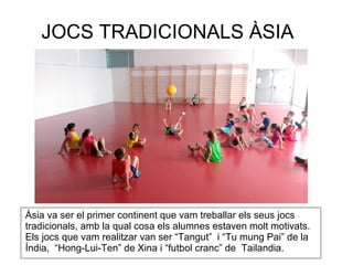 JOCS TRADICIONALS ÀSIA
Àsia va ser el primer continent que vam treballar els seus jocs
tradicionals, amb la qual cosa els alumnes estaven molt motivats.
Els jocs que vam realitzar van ser “Tangut” i “Tu mung Pai” de la
Índia, “Hong-Lui-Ten” de Xina i “futbol cranc” de Tailandia.
 