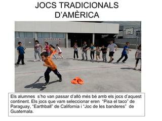 JOCS TRADICIONALS
D’AMÈRICA
Els alumnes s’ho van passar d’allò més bé amb els jocs d’aquest
continent. Els jocs que vam seleccionar eren “Pisa el taco” de
Paraguay, “Earthball” de California i “Joc de les banderes” de
Guatemala.
 