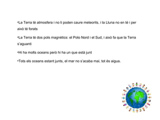 •La Terra té atmosfera i no li poden caure meteorits, i la Lluna no en té i per
això té forats
•La Terra té dos pols magnètics: el Polo Nord i el Sud, i això fa que la Terra
s’aguanti
•Hi ha molts oceans però hi ha un que està junt
•Tots els oceans estant junts, el mar no s’acaba mai, tot és aigua.
 