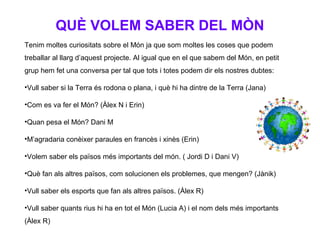 QUÈ VOLEM SABER DEL MÒN
Tenim moltes curiositats sobre el Món ja que som moltes les coses que podem
treballar al llarg d’aquest projecte. Al igual que en el que sabem del Món, en petit
grup hem fet una conversa per tal que tots i totes podem dir els nostres dubtes:
•Vull saber si la Terra és rodona o plana, i què hi ha dintre de la Terra (Jana)
•Com es va fer el Món? (Àlex N i Erin)
•Quan pesa el Món? Dani M
•M’agradaria conèixer paraules en francès i xinès (Erin)
•Volem saber els països més importants del món. ( Jordi D i Dani V)
•Què fan als altres països, com solucionen els problemes, que mengen? (Jànik)
•Vull saber els esports que fan als altres països. (Àlex R)
•Vull saber quants rius hi ha en tot el Món (Lucia A) i el nom dels més importants
(Àlex R)
 