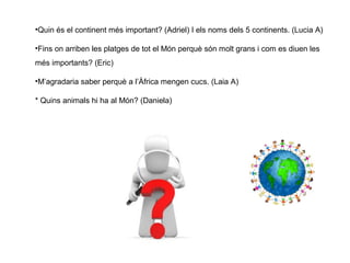 •Quin és el continent més important? (Adriel) I els noms dels 5 continents. (Lucia A)
•Fins on arriben les platges de tot el Món perquè són molt grans i com es diuen les
més importants? (Eric)
•M’agradaria saber perquè a l’Àfrica mengen cucs. (Laia A)
* Quins animals hi ha al Món? (Daniela)
 
