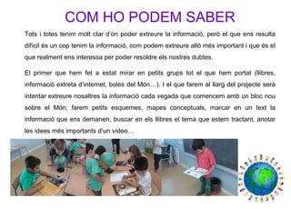 COM HO PODEM SABER
Tots i totes tenim molt clar d’on poder extreure la informació, però el que ens resulta
difícil és un cop tenim la informació, com podem extreure allò més important i que és el
que realment ens interessa per poder resoldre els nostres dubtes.
El primer que hem fet a estat mirar en petits grups tot el que hem portat (llibres,
informació extreta d’internet, boles del Món…). I el que farem al llarg del projecte serà
intentar extreure nosaltres la informació cada vegada que comencem amb un bloc nou
sobre el Món; farem petits esquemes, mapes conceptuals, marcar en un text la
informació que ens demanen, buscar en els llibres el tema que estem tractant, anotar
les idees més importants d’un vídeo…
 