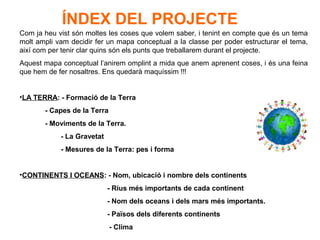 ÍNDEX DEL PROJECTE
Com ja heu vist són moltes les coses que volem saber, i tenint en compte que és un tema
molt ampli vam decidir fer un mapa conceptual a la classe per poder estructurar el tema,
així com per tenir clar quins són els punts que treballarem durant el projecte.
Aquest mapa conceptual l’anirem omplint a mida que anem aprenent coses, i és una feina
que hem de fer nosaltres. Ens quedarà maquíssim !!!
•LA TERRA: - Formació de la Terra
- Capes de la Terra
- Moviments de la Terra.
- La Gravetat
- Mesures de la Terra: pes i forma
•CONTINENTS I OCEANS: - Nom, ubicació i nombre dels continents
- Rius més importants de cada continent
- Nom dels oceans i dels mars més importants.
- Països dels diferents continents
- Clima
 