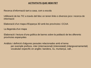 ACTIVITATS QUE HEM FET
Recerca d'informació tant a casa, com a escola
Utilització de les TIC a través del bloc on tenen links o diversos jocs i recerca de
informació
Elaboració d'un mapa d'Espanya 3D amb les províncies i CCAA
Elaboració i lectura d'una gràfica de barres sobre la població de les diferents
províncies espanyoles
Anàlisis i definició d'algunes paraules relacionades amb el tema:
per exemple prefixos, inter (internacional) (interestatal) (intergovernamental)
vocabulari específic en anglès: bandera, riu, muntanya, vall...
La llegenda d'un mapa
 